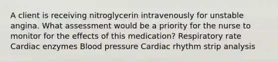 A client is receiving nitroglycerin intravenously for unstable angina. What assessment would be a priority for the nurse to monitor for the effects of this medication? Respiratory rate Cardiac enzymes Blood pressure Cardiac rhythm strip analysis