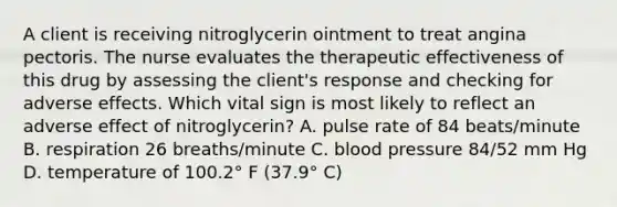 A client is receiving nitroglycerin ointment to treat angina pectoris. The nurse evaluates the therapeutic effectiveness of this drug by assessing the client's response and checking for adverse effects. Which vital sign is most likely to reflect an adverse effect of nitroglycerin? A. pulse rate of 84 beats/minute B. respiration 26 breaths/minute C. blood pressure 84/52 mm Hg D. temperature of 100.2° F (37.9° C)