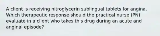 A client is receiving nitroglycerin sublingual tablets for angina. Which therapeutic response should the practical nurse (PN) evaluate in a client who takes this drug during an acute and anginal episode?