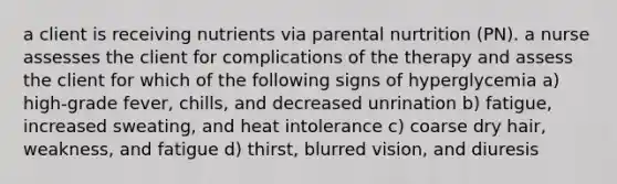 a client is receiving nutrients via parental nurtrition (PN). a nurse assesses the client for complications of the therapy and assess the client for which of the following signs of hyperglycemia a) high-grade fever, chills, and decreased unrination b) fatigue, increased sweating, and heat intolerance c) coarse dry hair, weakness, and fatigue d) thirst, blurred vision, and diuresis