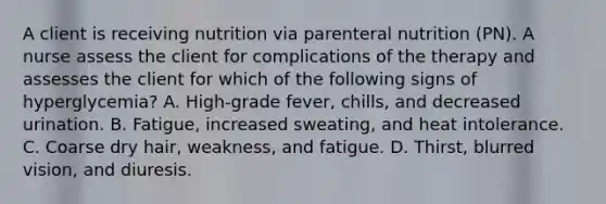 A client is receiving nutrition via parenteral nutrition (PN). A nurse assess the client for complications of the therapy and assesses the client for which of the following signs of hyperglycemia? A. High-grade fever, chills, and decreased urination. B. Fatigue, increased sweating, and heat intolerance. C. Coarse dry hair, weakness, and fatigue. D. Thirst, blurred vision, and diuresis.