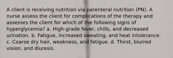 A client is receiving nutrition via parenteral nutrition (PN). A nurse assess the client for complications of the therapy and assesses the client for which of the following signs of hyperglycemia? a. High-grade fever, chills, and decreased urination. b. Fatigue, increased sweating, and heat intolerance. c. Coarse dry hair, weakness, and fatigue. d. Thirst, blurred vision, and diuresis.