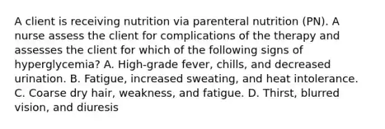 A client is receiving nutrition via parenteral nutrition (PN). A nurse assess the client for complications of the therapy and assesses the client for which of the following signs of hyperglycemia? A. High-grade fever, chills, and decreased urination. B. Fatigue, increased sweating, and heat intolerance. C. Coarse dry hair, weakness, and fatigue. D. Thirst, blurred vision, and diuresis