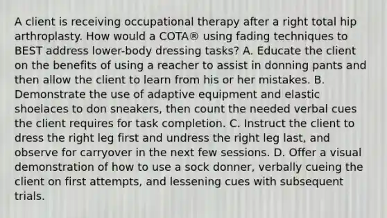 A client is receiving occupational therapy after a right total hip arthroplasty. How would a COTA® using fading techniques to BEST address lower-body dressing tasks? A. Educate the client on the benefits of using a reacher to assist in donning pants and then allow the client to learn from his or her mistakes. B. Demonstrate the use of adaptive equipment and elastic shoelaces to don sneakers, then count the needed verbal cues the client requires for task completion. C. Instruct the client to dress the right leg first and undress the right leg last, and observe for carryover in the next few sessions. D. Offer a visual demonstration of how to use a sock donner, verbally cueing the client on first attempts, and lessening cues with subsequent trials.