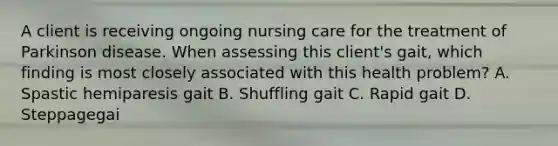 A client is receiving ongoing nursing care for the treatment of Parkinson disease. When assessing this client's gait, which finding is most closely associated with this health problem? A. Spastic hemiparesis gait B. Shuffling gait C. Rapid gait D. Steppagegai