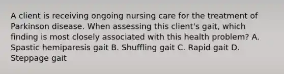 A client is receiving ongoing nursing care for the treatment of Parkinson disease. When assessing this client's gait, which finding is most closely associated with this health problem? A. Spastic hemiparesis gait B. Shuffling gait C. Rapid gait D. Steppage gait