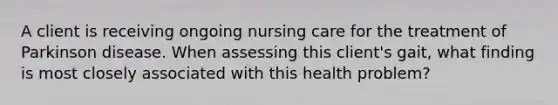 A client is receiving ongoing nursing care for the treatment of Parkinson disease. When assessing this client's gait, what finding is most closely associated with this health problem?