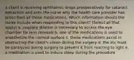 a client is receiving ophthalmic drops preoperatively for cataract extraction and asks the nurse why the health care provider has prescribed all these medications. Which information should the nurse include when responding to this client? (Select all that apply) a. pupilary dilation is necessary to access the eye chamber for lens removal b. one of the medications is used to anesthetize the corneal surface c. these medications assist in obstructing the client's vision during the surgery d. the iris must be paralyzed during surgery to prevent it from reacting to light e. a medication is used to induce sleep during the procedure