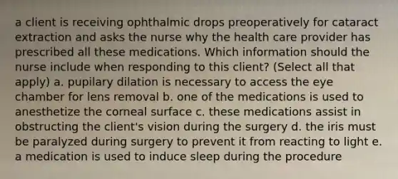 a client is receiving ophthalmic drops preoperatively for cataract extraction and asks the nurse why the health care provider has prescribed all these medications. Which information should the nurse include when responding to this client? (Select all that apply) a. pupilary dilation is necessary to access the eye chamber for lens removal b. one of the medications is used to anesthetize the corneal surface c. these medications assist in obstructing the client's vision during the surgery d. the iris must be paralyzed during surgery to prevent it from reacting to light e. a medication is used to induce sleep during the procedure