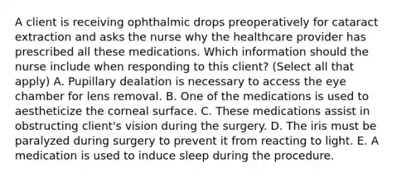 A client is receiving ophthalmic drops preoperatively for cataract extraction and asks the nurse why the healthcare provider has prescribed all these medications. Which information should the nurse include when responding to this client? (Select all that apply) A. Pupillary dealation is necessary to access the eye chamber for lens removal. B. One of the medications is used to aestheticize the corneal surface. C. These medications assist in obstructing client's vision during the surgery. D. The iris must be paralyzed during surgery to prevent it from reacting to light. E. A medication is used to induce sleep during the procedure.