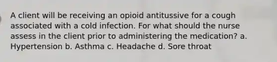 A client will be receiving an opioid antitussive for a cough associated with a cold infection. For what should the nurse assess in the client prior to administering the medication? a. Hypertension b. Asthma c. Headache d. Sore throat