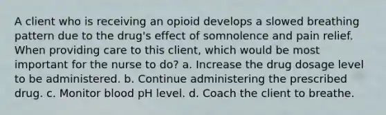 A client who is receiving an opioid develops a slowed breathing pattern due to the drug's effect of somnolence and pain relief. When providing care to this client, which would be most important for the nurse to do? a. Increase the drug dosage level to be administered. b. Continue administering the prescribed drug. c. Monitor blood pH level. d. Coach the client to breathe.