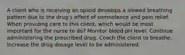 A client who is receiving an opioid develops a slowed breathing pattern due to the drug's effect of somnolence and pain relief. When providing care to this client, which would be most important for the nurse to do? Monitor blood pH level. Continue administering the prescribed drug. Coach the client to breathe. Increase the drug dosage level to be administered.