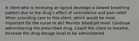 A client who is receiving an opioid develops a slowed breathing pattern due to the drug's effect of somnolence and pain relief. When providing care to this client, which would be most important for the nurse to do? Monitor blood pH level. Continue administering the prescribed drug. Coach the client to breathe. Increase the drug dosage level to be administered.