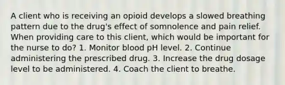 A client who is receiving an opioid develops a slowed breathing pattern due to the drug's effect of somnolence and pain relief. When providing care to this client, which would be important for the nurse to do? 1. Monitor blood pH level. 2. Continue administering the prescribed drug. 3. Increase the drug dosage level to be administered. 4. Coach the client to breathe.