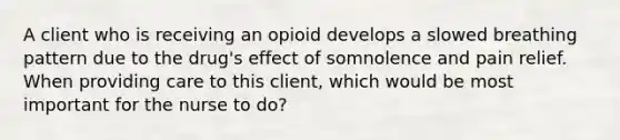 A client who is receiving an opioid develops a slowed breathing pattern due to the drug's effect of somnolence and pain relief. When providing care to this client, which would be most important for the nurse to do?