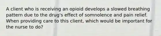 A client who is receiving an opioid develops a slowed breathing pattern due to the drug's effect of somnolence and pain relief. When providing care to this client, which would be important for the nurse to do?