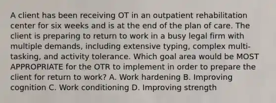 A client has been receiving OT in an outpatient rehabilitation center for six weeks and is at the end of the plan of care. The client is preparing to return to work in a busy legal firm with multiple demands, including extensive typing, complex multi-tasking, and activity tolerance. Which goal area would be MOST APPROPRIATE for the OTR to implement in order to prepare the client for return to work? A. Work hardening B. Improving cognition C. Work conditioning D. Improving strength