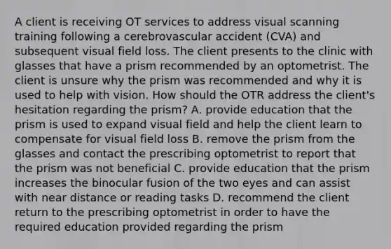 A client is receiving OT services to address visual scanning training following a cerebrovascular accident (CVA) and subsequent visual field loss. The client presents to the clinic with glasses that have a prism recommended by an optometrist. The client is unsure why the prism was recommended and why it is used to help with vision. How should the OTR address the client's hesitation regarding the prism? A. provide education that the prism is used to expand visual field and help the client learn to compensate for visual field loss B. remove the prism from the glasses and contact the prescribing optometrist to report that the prism was not beneficial C. provide education that the prism increases the binocular fusion of the two eyes and can assist with near distance or reading tasks D. recommend the client return to the prescribing optometrist in order to have the required education provided regarding the prism