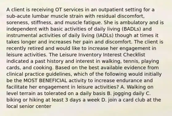 A client is receiving OT services in an outpatient setting for a sub-acute lumbar muscle strain with residual discomfort, soreness, stiffness, and muscle fatigue. She is ambulatory and is independent with basic activities of daily living (BADLs) and instrumental activities of daily living (IADLs) though at times it takes longer and increases her pain and discomfort. The client is recently retired and would like to increase her engagement in leisure activities. The Leisure Inventory Interest Checklist indicated a past history and interest in walking, tennis, playing cards, and cooking. Based on the best available evidence from clinical practice guidelines, which of the following would initially be the MOST BENEFICIAL activity to increase endurance and facilitate her engagement in leisure activities? A. Walking on level terrain as tolerated on a daily basis B. jogging daily C. biking or hiking at least 3 days a week D. join a card club at the local senior center