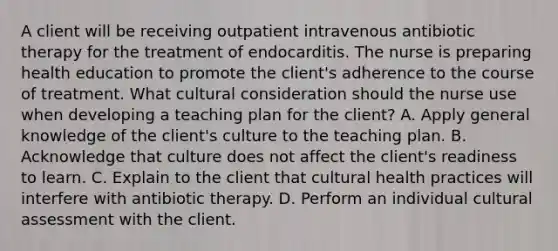 A client will be receiving outpatient intravenous antibiotic therapy for the treatment of endocarditis. The nurse is preparing health education to promote the client's adherence to the course of treatment. What cultural consideration should the nurse use when developing a teaching plan for the client? A. Apply general knowledge of the client's culture to the teaching plan. B. Acknowledge that culture does not affect the client's readiness to learn. C. Explain to the client that cultural health practices will interfere with antibiotic therapy. D. Perform an individual cultural assessment with the client.