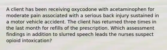 A client has been receiving oxycodone with acetaminophen for moderate pain associated with a serious back injury sustained in a motor vehicle accident. The client has returned three times in the last month for refills of the prescription. Which assessment findings in addition to slurred speech leads the nurses suspect opioid intoxication?