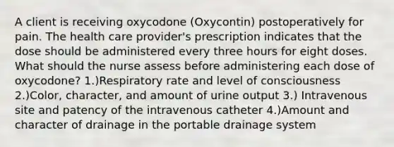 A client is receiving oxycodone (Oxycontin) postoperatively for pain. The health care provider's prescription indicates that the dose should be administered every three hours for eight doses. What should the nurse assess before administering each dose of oxycodone? 1.)Respiratory rate and level of consciousness 2.)Color, character, and amount of urine output 3.) Intravenous site and patency of the intravenous catheter 4.)Amount and character of drainage in the portable drainage system