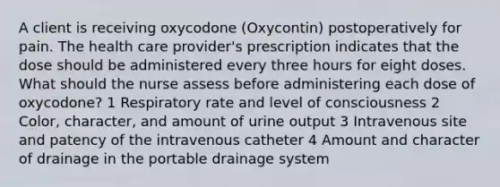 A client is receiving oxycodone (Oxycontin) postoperatively for pain. The health care provider's prescription indicates that the dose should be administered every three hours for eight doses. What should the nurse assess before administering each dose of oxycodone? 1 Respiratory rate and level of consciousness 2 Color, character, and amount of urine output 3 Intravenous site and patency of the intravenous catheter 4 Amount and character of drainage in the portable drainage system