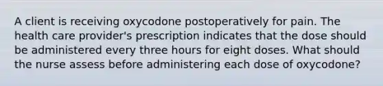 A client is receiving oxycodone postoperatively for pain. The health care provider's prescription indicates that the dose should be administered every three hours for eight doses. What should the nurse assess before administering each dose of oxycodone?