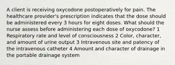 A client is receiving oxycodone postoperatively for pain. The healthcare provider's prescription indicates that the dose should be administered every 3 hours for eight doses. What should the nurse assess before administering each dose of oxycodone? 1 Respiratory rate and level of consciousness 2 Color, character, and amount of urine output 3 Intravenous site and patency of the intravenous catheter 4 Amount and character of drainage in the portable drainage system