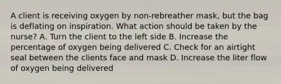 A client is receiving oxygen by non-rebreather mask, but the bag is deflating on inspiration. What action should be taken by the nurse? A. Turn the client to the left side B. Increase the percentage of oxygen being delivered C. Check for an airtight seal between the clients face and mask D. Increase the liter flow of oxygen being delivered