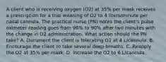 A client who is receiving oxygen (O2) at 35% per mask receives a prescription for a trial weaning of O2 to 4 liters/minute per nasal cannula. The practical nurse (PN) notes the client's pulse oximeter reading goes from 96% to 90% after two minutes with the change in O2 administration. What action should the PN take? A. Document the client is tolerating O2 at 4 L/cannula. B. Encourage the client to take several deep breaths. C. Reapply the O2 at 35% per mask. D. Increase the O2 to 6 L/cannula.