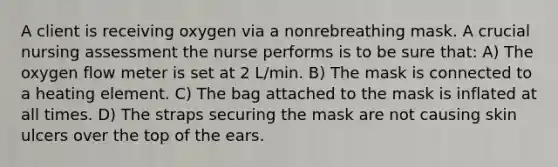 A client is receiving oxygen via a nonrebreathing mask. A crucial nursing assessment the nurse performs is to be sure that: A) The oxygen flow meter is set at 2 L/min. B) The mask is connected to a heating element. C) The bag attached to the mask is inflated at all times. D) The straps securing the mask are not causing skin ulcers over the top of the ears.