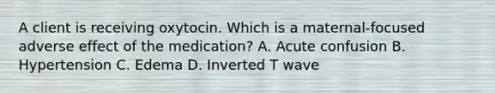 A client is receiving oxytocin. Which is a maternal-focused adverse effect of the medication? A. Acute confusion B. Hypertension C. Edema D. Inverted T wave