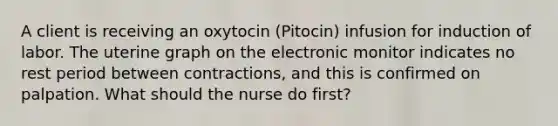 A client is receiving an oxytocin (Pitocin) infusion for induction of labor. The uterine graph on the electronic monitor indicates no rest period between contractions, and this is confirmed on palpation. What should the nurse do first?