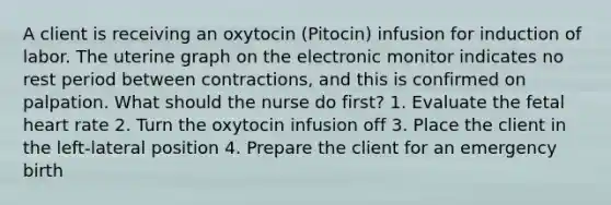 A client is receiving an oxytocin (Pitocin) infusion for induction of labor. The uterine graph on the electronic monitor indicates no rest period between contractions, and this is confirmed on palpation. What should the nurse do first? 1. Evaluate the fetal heart rate 2. Turn the oxytocin infusion off 3. Place the client in the left-lateral position 4. Prepare the client for an emergency birth