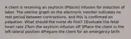 A client is receiving an oxytocin (Pitocin) infusion for induction of labor. The uterine graph on the electronic monitor indicates no rest period between contractions, and this is confirmed on palpation. What should the nurse do first? 1Evaluate the fetal heart rate 2Turn the oxytocin infusion off 3Place the client in the left-lateral position 4Prepare the client for an emergency birth