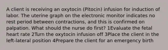 A client is receiving an oxytocin (Pitocin) infusion for induction of labor. The uterine graph on the electronic monitor indicates no rest period between contractions, and this is confirmed on palpation. What should the nurse do first? 1Evaluate the fetal heart rate 2Turn the oxytocin infusion off 3Place the client in the left-lateral position 4Prepare the client for an emergency birth