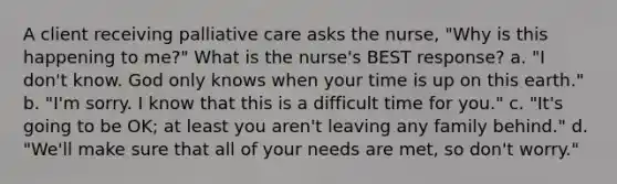 A client receiving palliative care asks the nurse, "Why is this happening to me?" What is the nurse's BEST response? a. "I don't know. God only knows when your time is up on this earth." b. "I'm sorry. I know that this is a difficult time for you." c. "It's going to be OK; at least you aren't leaving any family behind." d. "We'll make sure that all of your needs are met, so don't worry."