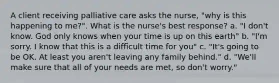 A client receiving palliative care asks the nurse, "why is this happening to me?". What is the nurse's best response? a. "I don't know. God only knows when your time is up on this earth" b. "I'm sorry. I know that this is a difficult time for you" c. "It's going to be OK. At least you aren't leaving any family behind." d. "We'll make sure that all of your needs are met, so don't worry."