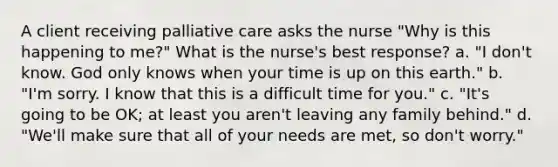 A client receiving palliative care asks the nurse "Why is this happening to me?" What is the nurse's best response? a. "I don't know. God only knows when your time is up on this earth." b. "I'm sorry. I know that this is a difficult time for you." c. "It's going to be OK; at least you aren't leaving any family behind." d. "We'll make sure that all of your needs are met, so don't worry."