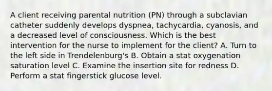 A client receiving parental nutrition (PN) through a subclavian catheter suddenly develops dyspnea, tachycardia, cyanosis, and a decreased level of consciousness. Which is the best intervention for the nurse to implement for the client? A. Turn to the left side in Trendelenburg's B. Obtain a stat oxygenation saturation level C. Examine the insertion site for redness D. Perform a stat fingerstick glucose level.