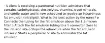 · A client is receiving a parenteral nutrition admixture that contains carbohydrates, electrolytes, vitamins, trace minerals, and sterile water and is now scheduled to receive an intravenous fat emulsion (Intralipid). What is the best action by the nurse? o Connects the tubing for the fat emulsion above the 1.5-micron filter o Attach the fat emulsion tubing to a Y connector close to the infusion site o Stops the admixture while the fat emulsion infuses o Starts a peripheral IV site to administer the fat emulsion