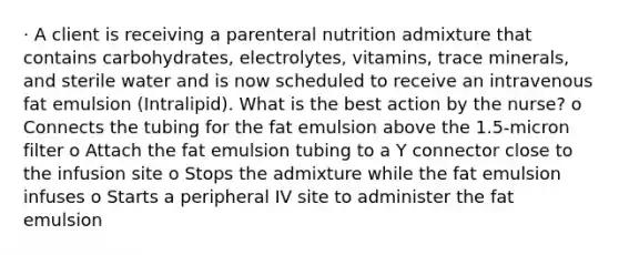 · A client is receiving a parenteral nutrition admixture that contains carbohydrates, electrolytes, vitamins, trace minerals, and sterile water and is now scheduled to receive an intravenous fat emulsion (Intralipid). What is the best action by the nurse? o Connects the tubing for the fat emulsion above the 1.5-micron filter o Attach the fat emulsion tubing to a Y connector close to the infusion site o Stops the admixture while the fat emulsion infuses o Starts a peripheral IV site to administer the fat emulsion