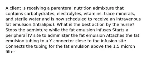 A client is receiving a parenteral nutrition admixture that contains carbohydrates, electrolytes, vitamins, trace minerals, and sterile water and is now scheduled to receive an intravenous fat emulsion (Intralipid). What is the best action by the nurse? Stops the admixture while the fat emulsion infuses Starts a peripheral IV site to administer the fat emulsion Attaches the fat emulsion tubing to a Y connector close to the infusion site Connects the tubing for the fat emulsion above the 1.5 micron filter