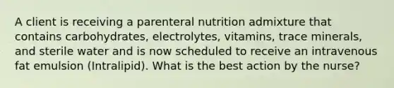 A client is receiving a parenteral nutrition admixture that contains carbohydrates, electrolytes, vitamins, trace minerals, and sterile water and is now scheduled to receive an intravenous fat emulsion (Intralipid). What is the best action by the nurse?