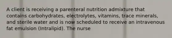 A client is receiving a parenteral nutrition admixture that contains carbohydrates, electrolytes, vitamins, trace minerals, and sterile water and is now scheduled to receive an intravenous fat emulsion (Intralipid). The nurse