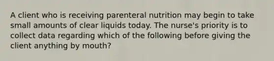 A client who is receiving parenteral nutrition may begin to take small amounts of clear liquids today. The nurse's priority is to collect data regarding which of the following before giving the client anything by mouth?