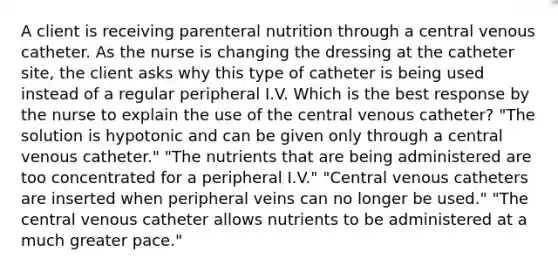 A client is receiving parenteral nutrition through a central venous catheter. As the nurse is changing the dressing at the catheter site, the client asks why this type of catheter is being used instead of a regular peripheral I.V. Which is the best response by the nurse to explain the use of the central venous catheter? "The solution is hypotonic and can be given only through a central venous catheter." "The nutrients that are being administered are too concentrated for a peripheral I.V." "Central venous catheters are inserted when peripheral veins can no longer be used." "The central venous catheter allows nutrients to be administered at a much greater pace."