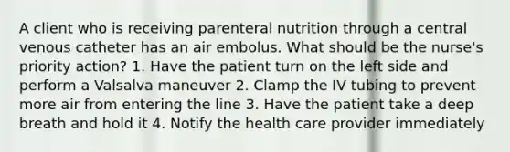 A client who is receiving parenteral nutrition through a central venous catheter has an air embolus. What should be the nurse's priority action? 1. Have the patient turn on the left side and perform a Valsalva maneuver 2. Clamp the IV tubing to prevent more air from entering the line 3. Have the patient take a deep breath and hold it 4. Notify the health care provider immediately